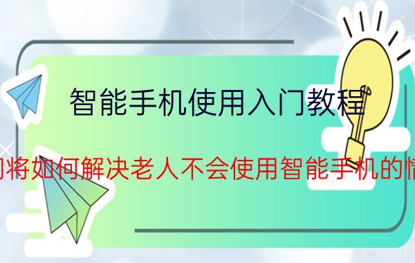 智能手机使用入门教程 我们将如何解决老人不会使用智能手机的情况？